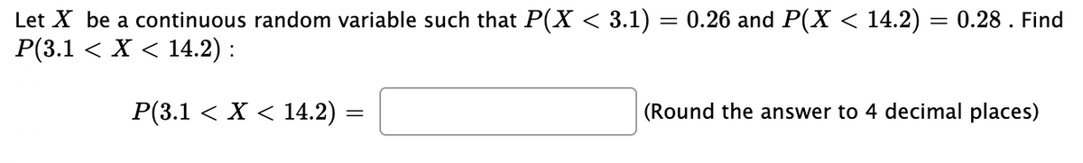Let X be a continuous random variable such that P(X < 3.1) = 0.26 and P(X < 14.2) = 0.28. Find
P(3.1 < X < 14.2) :
P(3.1 < X < 14.2) =
(Round the answer to 4 decimal places)
