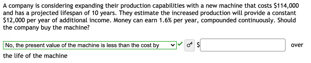 A company is considering expanding their production capabilities with a new machine that costs $114,000
and has a projected lifespan of 10 years. They estimate the increased production will provide a constant
$12,000 per year of additional income. Money can earn 1.6% per year, compounded continuously. Should
the company buy the machine?
No, the present value of the machine is less than the cost by
$
over
the life of the machine
