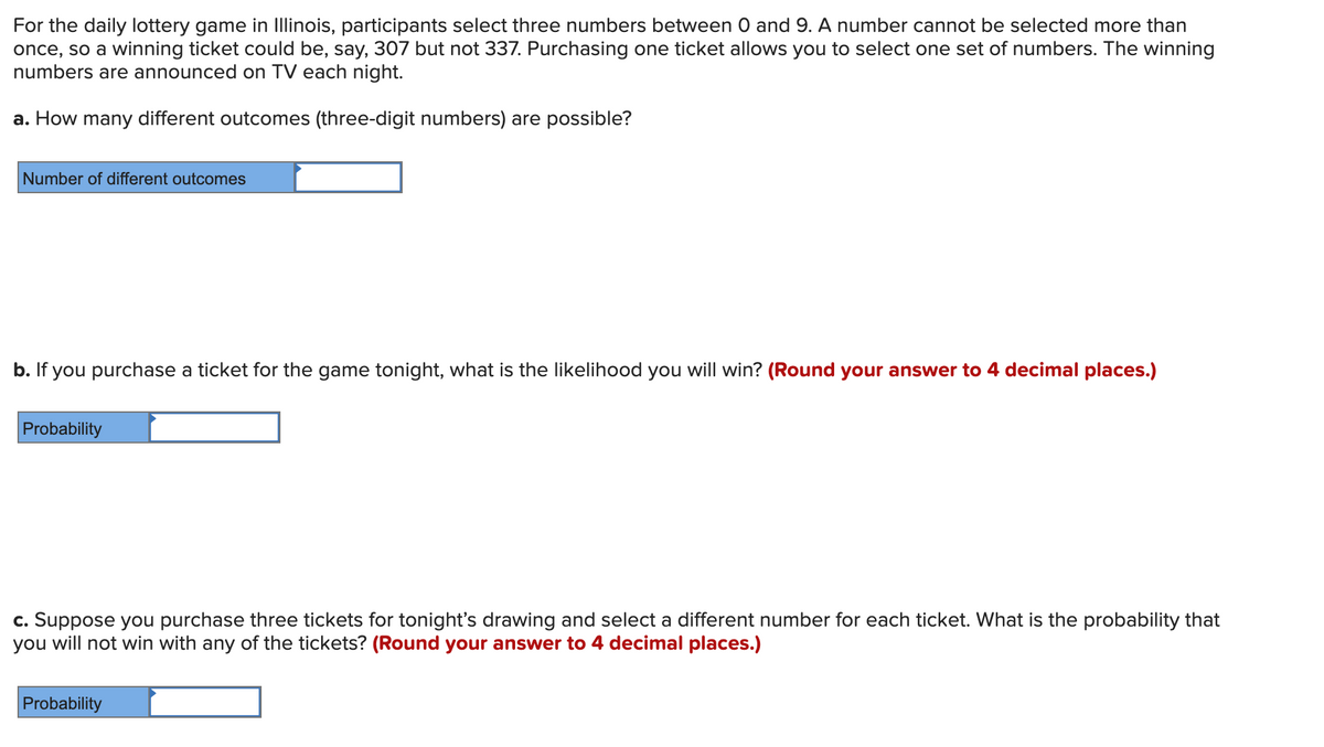 For the daily lottery game in Illinois, participants select three numbers between O and 9. A number cannot be selected more than
once, so a winning ticket could be, say, 307 but not 337. Purchasing one ticket allows you to select one set of numbers. The winning
numbers are announced on TV each night.
a. How many different outcomes (three-digit numbers) are possible?
Number of different outcomes
b. If you purchase a ticket for the game tonight, what is the likelihood you will win? (Round your answer to 4 decimal places.)
Probability
c. Suppose you purchase three tickets for tonight's drawing and select a different number for each ticket. What is the probability that
you will not win with any of the tickets? (Round your answer to 4 decimal places.)
Probability
