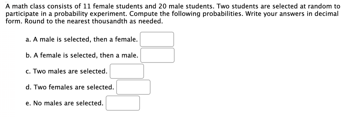 A math class consists of 11 female students and 20 male students. Two students are selected at random to
participate in a probability experiment. Compute the following probabilities. Write your answers in decimal
form. Round to the nearest thousandth as needed.
a. A male is selected, then a female.
b. A female is selected, then a male.
c. Two males are selected.
d. Two females are selected.
e. No males are selected.
