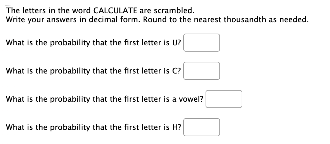 The letters in the word CALCULATE are scrambled.
Write your answers in decimal form. Round to the nearest thousandth as needed.
What is the probability that the first letter is U?
What is the probability that the first letter is C?
What is the probability that the first letter is a vowel?
What is the probability that the first letter is H?
