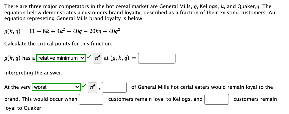 There are three major competators in the hot cereal market are General Mills, g, Kellogs, k, and Quaker,q. The
equation below demonstrates a customers brand loyalty, described as a fraction of their existing customers. An
equation represeting General Mills brand loyalty is below:
g(k, q):
11 + 8k + 4k2 – 40q – 20ką + 40q?
Calculate the critical points for this function.
g(k, q) has a relative minimum
o at (g, k, q)
Interpreting the answer:
At the very worst
of General Mills hot cerial eaters would remain loyal to the
brand. This would occur when
customers remain loyal to Kellogs, and
customers remain
loyal to Quaker.
