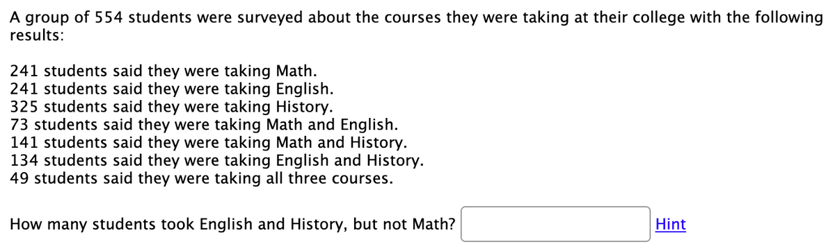 A group of 554 students were surveyed about the courses they were taking at their college with the following
results:
241 students said they were taking Math.
241 students said they were taking English.
325 students said they were taking History.
73 students said they were taking Math and English.
141 students said they were taking Math and History.
134 students said they were taking English and History.
49 students said they were taking all three courses.
How many students took English and History, but not Math?
Hint
