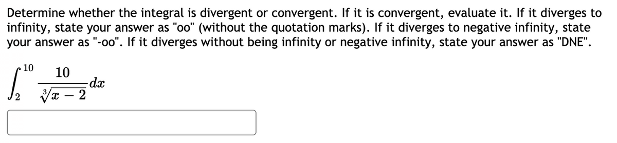 Determine whether the integral is divergent or convergent. If it is convergent, evaluate it. If it diverges to
infinity, state your answer as "oo" (without the quotation marks). If it diverges to negative infinity, state
your answer as "-oo". If it diverges without being infinity or negative infinity, state your answer as "DNE".
10
10
-dx
Vx – 2
