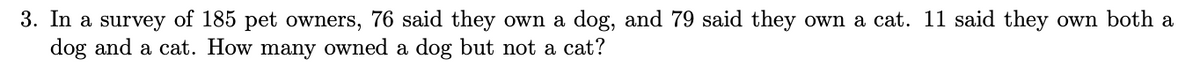 3. In a survey of 185 pet owners, 76 said they own a dog, and 79 said they own a cat. 11 said they own both a
dog and a cat. How many owned a dog but not a cat?
