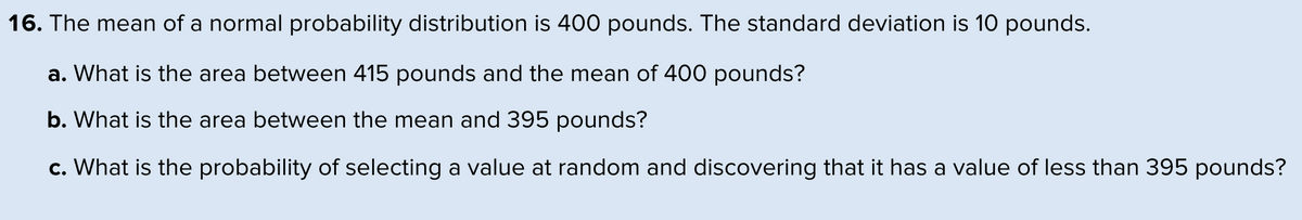 16. The mean of a normal probability distribution is 400 pounds. The standard deviation is 10 pounds.
a. What is the area between 415 pounds and the mean of 400 pounds?
b. What is the area between the mean and 395 pounds?
c. What is the probability of selecting a value at random and discovering that it has a value of less than 395 pounds?
