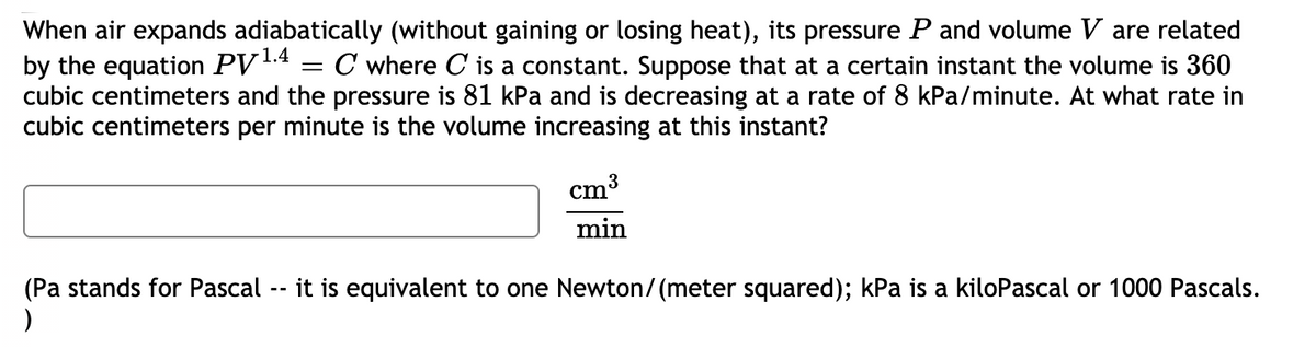 When air expands adiabatically (without gaining or losing heat), its pressure P and volume V are related
by the equation PV14
cubic centimeters and the pressure is 81 kPa and is decreasing at a rate of 8 kPa/minute. At what rate in
cubic centimeters per minute is the volume increasing at this instant?
C where C is a constant. Suppose that at a certain instant the volume is 360
cm
3
min
it is equivalent to one Newton/(meter squared); kPa is a kiloPascal or 1000 Pascals.
(Pa stands for Pascal
)
