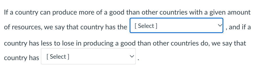 If a country can produce more of a good than other countries with a given amount
of resources, we say that country has the| [ Select ]
and if a
country has less to lose in producing a good than other countries do, we say that
country has [ Select ]
