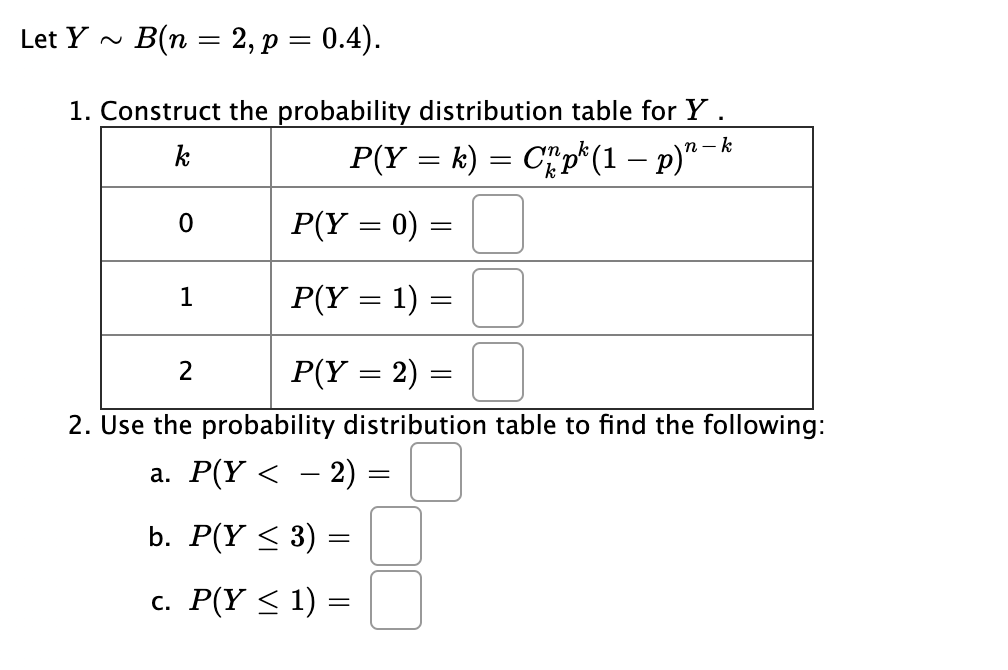 В(п 3D 2, р %3D 0.4).
Let Y ~
1. Construct the probability distribution table for Y.
P(Y = k) = C"p*(1 – p)"
k
n- k
P(Y = 0) =
1
P(Y = 1) =
P(Y = 2) =
2. Use the probability distribution table to find the following:
а. Р(Y < - 2) -
b. P(Y < 3)
c. P(Y < 1) =
