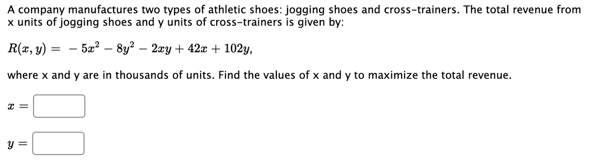 A company manufactures two types of athletic shoes: jogging shoes and cross-trainers. The total revenue from
x units of jogging shoes and y units of cross-trainers is given by:
R(x, y)
— 5а? — 8у2 — 2rу + 42x + 102y,
where x and y are in thousands of units. Find the values of x and y to maximize the total revenue.
x =
y =
