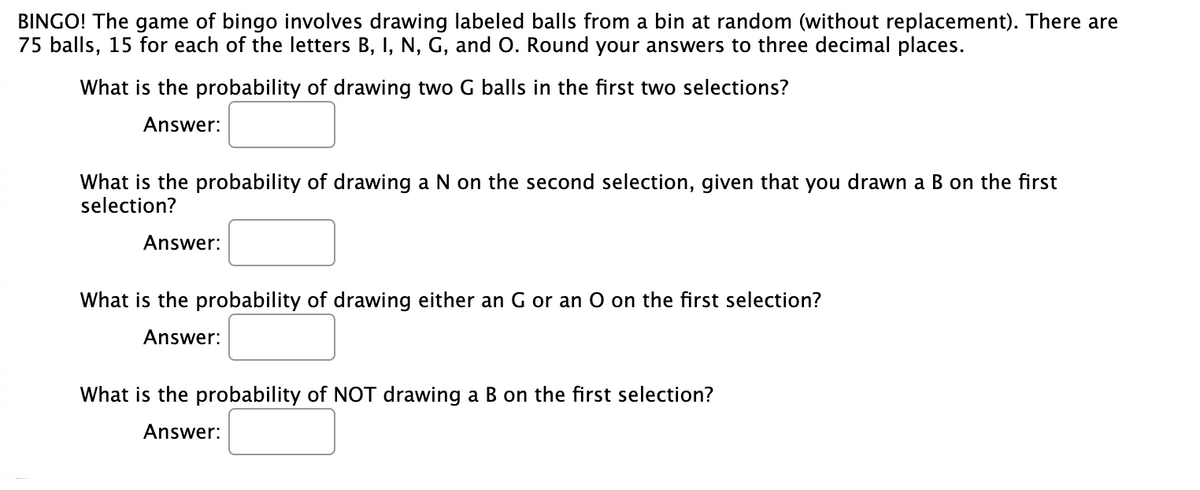 BINGO! The game of bingo involves drawing labeled balls from a bin at random (without replacement). There are
75 balls, 15 for each of the letters B, I, N, G, and O. Round your answers to three decimal places.
What is the probability of drawing two G balls in the first two selections?
Answer:
What is the probability of drawing a N on the second selection, given that you drawn a B on the first
selection?
Answer:
What is the probability of drawing either an G or an O on the first selection?
Answer:
What is the probability of NOT drawing a B on the first selection?
Answer:
