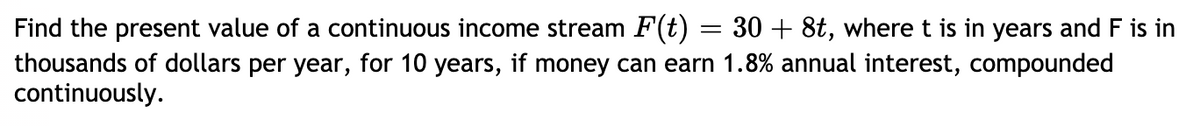 Find the present value of a continuous income stream F(t) = 30 + 8t, where t is in years and F is in
thousands of dollars per year, for 10 years, if money can earn 1.8% annual interest, compounded
continuously.
