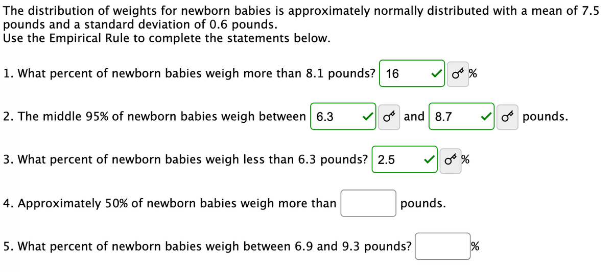 The distribution of weights for newborn babies is approximately normally distributed with a mean of 7.5
pounds and a standard deviation of 0.6 pounds.
Use the Empirical Rule to complete the statements below.
1. What percent of newborn babies weigh more than 8.1 pounds? 16
2. The middle 95% of newborn babies weigh between 6.3
O and 8.7
o pounds.
3. What percent of newborn babies weigh less than 6.3 pounds? 2.5
4. Approximately 50% of newborn babies weigh more than
pounds.
5. What percent of newborn babies weigh between 6.9 and 9.3 pounds?
