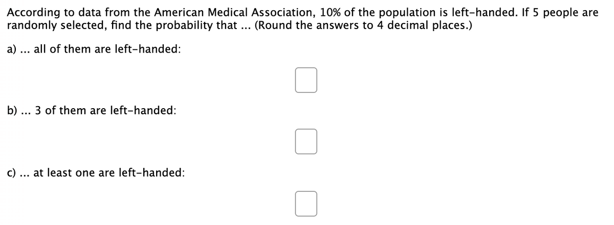 According to data from the American Medical Association, 10% of the population is left-handed. If 5 people are
randomly selected, find the probability that ... (Round the answers to 4 decimal places.)
a) ... all of them are left-handed:
b) ... 3 of them are left-handed:
c)
at least one are left-handed:
...
