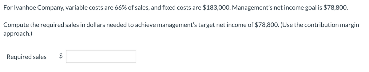 For Ivanhoe Company, variable costs are 66% of sales, and fixed costs are $183,000. Management's net income goal is $78,800.
Compute the required sales in dollars needed to achieve management's target net income of $78,800. (Use the contribution margin
approach.)
Required sales
$
%24

