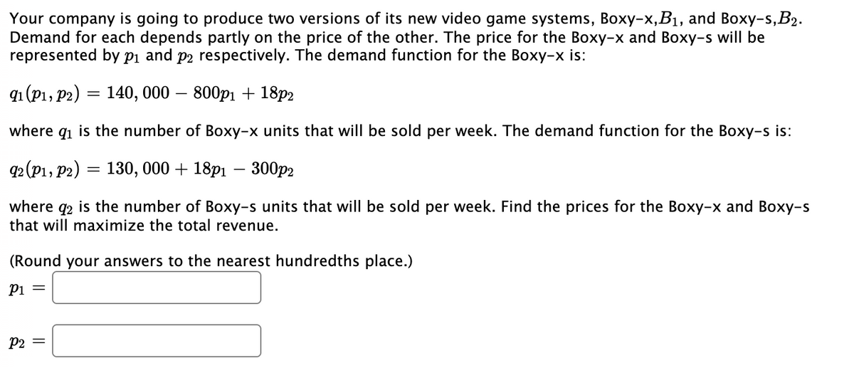 Your company is going to produce two versions of its new video game systems, Boxy-x,B1, and Boxy-s,B2.
Demand for each depends partly on the price of the other. The price for the Boxy-x and Boxy-s will be
represented by pi and p2 respectively. The demand function for the Boxy-x is:
q (p1, р2) — 140, 000 — 800р1 + 18p2
where qi is the number of Boxy-x units that will be sold per week. The demand function for the Boxy-s is:
Ф (P1, р2) — 130, 000 + 18p1 — 300р2
where q2 is the number of Boxy-s units that will be sold per week. Find the prices for the Boxy-x and Boxy-s
that will maximize the total revenue.
(Round your answers to the nearest hundredths place.)
Pi =
P2 =
