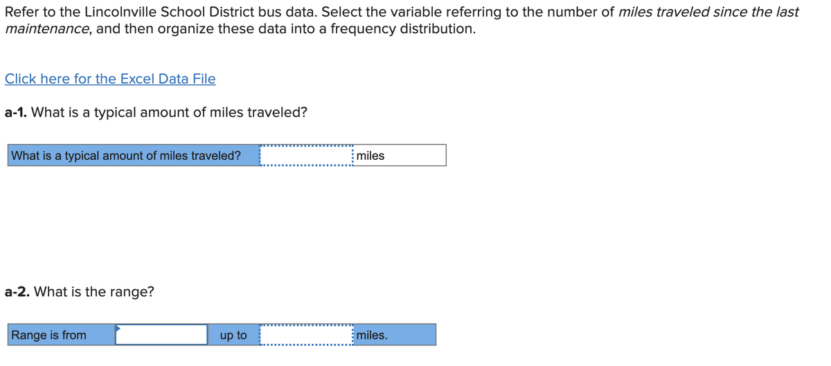 Refer to the Lincolnville School District bus data. Select the variable referring to the number of miles traveled since the last
maintenance, and then organize these data into a frequency distribution.
Click here for the Excel Data File
a-1. What is a typical amount of miles traveled?
What is a typical amount of miles traveled?
miles
a-2. What is the range?
Range is from
up to
miles.
