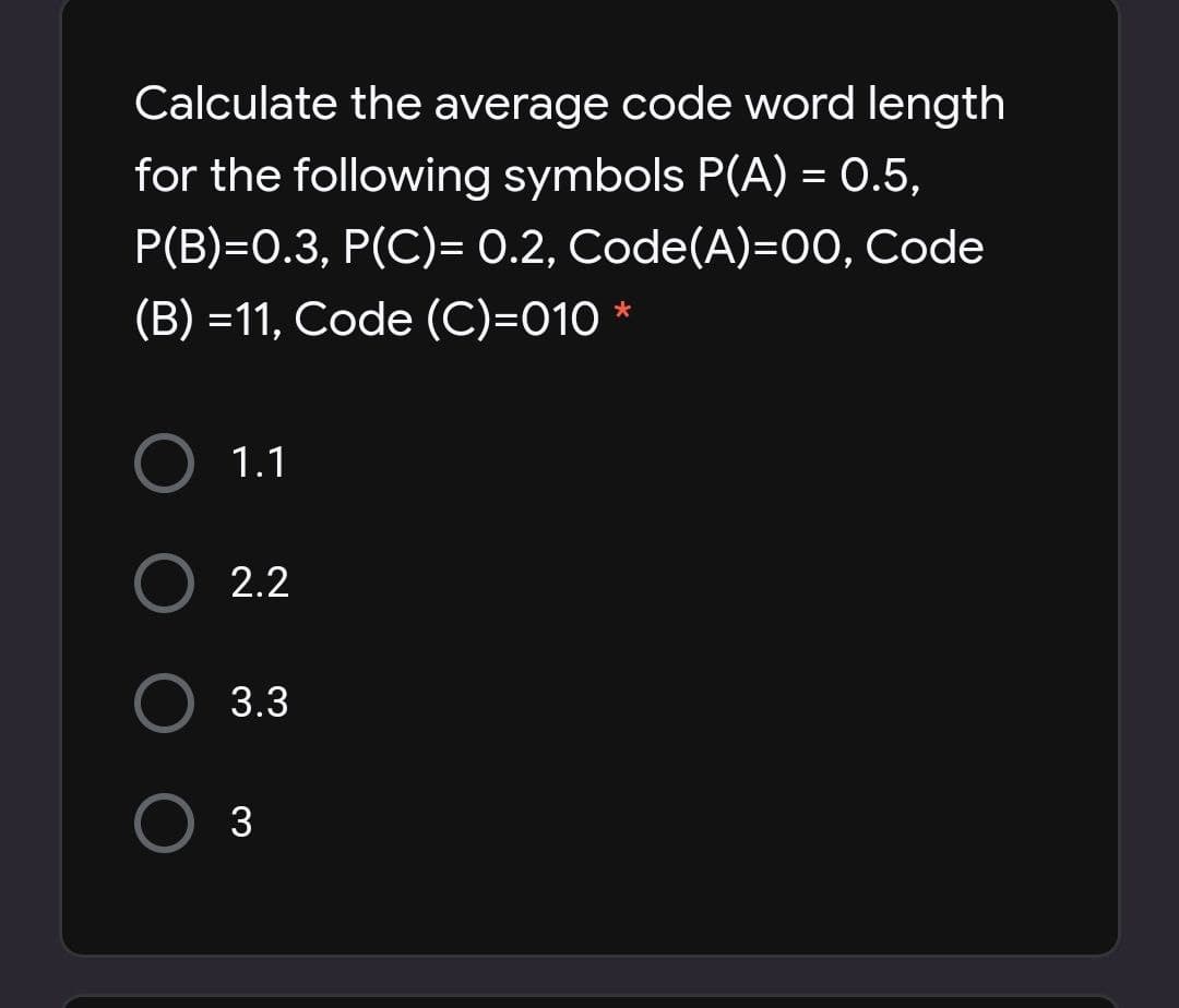 Calculate the average code word length
for the following symbols P(A) = 0.5,
P(B)=0.3, P(C)= 0.2, Code(A)=00, Code
(B) =11, Code (C)=010 *
%3D
1.1
2.2
3.3
3
