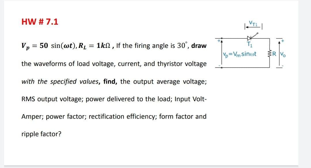 HW # 7.1
VT
Vp
= 50 sin(wt), RL = 1kN , If the firing angle is 30", draw
Vp=Vm Sinot
R Vo
the waveforms of load voltage, current, and thyristor voltage
with the specified values, find, the output average voltage;
RMS output voltage; power delivered to the load; Input Volt-
Amper; power factor; rectification efficiency; form factor and
ripple factor?
