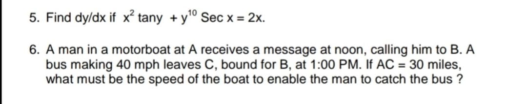 10
5. Find dy/dx if x tany + yº Sec x = 2x.
6. A man in a motorboat at A receives a message at noon, calling him to B. A
bus making 40 mph leaves C, bound for B, at 1:00 PM. If AC = 30 miles,
what must be the speed of the boat to enable the man to catch the bus ?
