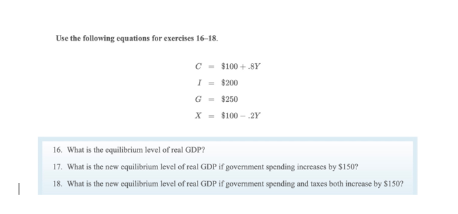 Use the following equations for exercises 16–18.
C = $100 + .8Y
I = $200
G = $250
X = $100 – .2Y
16. What is the equilibrium level of real GDP?
17. What is the new equilibrium level of real GDP if government spending increases by $150?
18. What is the new equilibrium level of real GDP if government spending and taxes both increase by $150?
