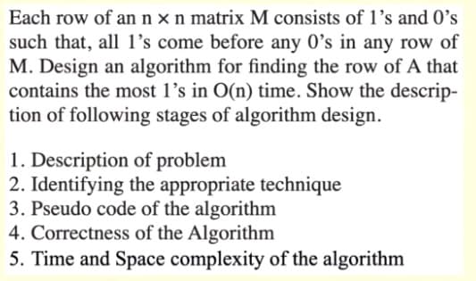 Each row of an nxn matrix M consists of 1's and O's
such that, all l's come before any 0's in any row of
M. Design an algorithm for finding the row of A that
contains the most l's in O(n) time. Show the descrip-
tion of following stages of algorithm design.
1. Description of problem
2. Identifying the appropriate technique
3. Pseudo code of the algorithm
4. Correctness of the Algorithm
5. Time and Space complexity of the algorithm
