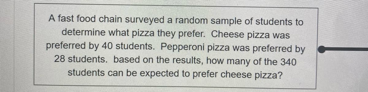 A fast food chain surveyed a random sample of students to
determine what pizza they prefer. Cheese pizza was
preferred by 40 students. Pepperoni pizza was preferred by
28 students. based on the results, how many of the 340
students can be expected to prefer cheese pizza?
