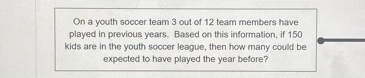 On a youth soccer team 3 out of 12 team members have
played in previous years. Based on this information, if 150
kids are in the youth soccer league, then how many could be
expected to have played the year before?
