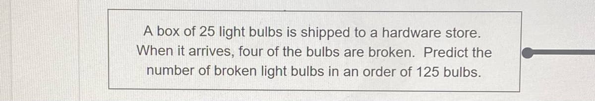 A box of 25 light bulbs is shipped to a hardware store.
When it arrives, four of the bulbs are broken. Predict the
number of broken light bulbs in an order of 125 bulbs.
