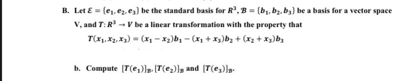 B. Let E = {e1, e2, e3} be the standard basis for R³, B = {b1, b2, b3} be a basis for a vector space
%3D
V, and T: R3 → V be a linear transformation with the property that
T(x1, x2, X3) = (x1– x2)b1 – (x1 + x3)b2 + (x2 + x3)b3
b. Compute [T(e)]g, [T(e2)]g and [T(e3)]g.
