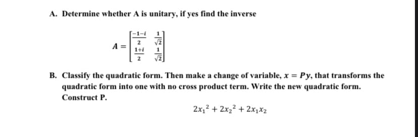 A. Determine whether A is unitary, if yes find the inverse
A =
B. Classify the quadratic form. Then make a change of variable, x = Py, that transforms the
quadratic form into one with no cross product term. Write the new quadratic form.
Construct P.
2x,? + 2x2² + 2x1x2

