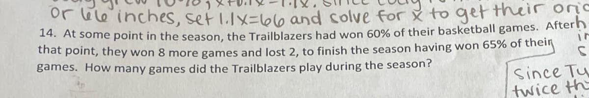 or bele inches, set 1.1X=66 and solve for x to get their oric
14. At some point in the season, the Trailblazers had won 60% of their basketball games. Afterh
that point, they won 8 more games and lost 2, to finish the season having won 65% of their
games. How many games did the Trailblazers play during the season?
Since Tu
twice th