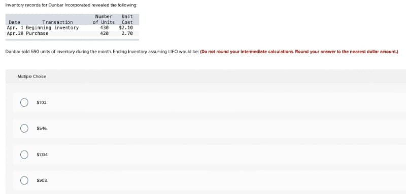 Inventory records for Dunbar Incorporated revealed the following:
Number
Unit
Transact ion
Apr. 1 Beginning inventory
Apr.20 Purchase
Cost
$2.10
2.70
Date
of Units
430
420
Dunbar sold 590 units of Inventory during the month. Ending inventory assuming LIFO would be: (Do not round your intermediate calculations. Round your answer to the nearest dollar amount.)
Mutiple Choice
$702.
$546.
SL134.
$903
