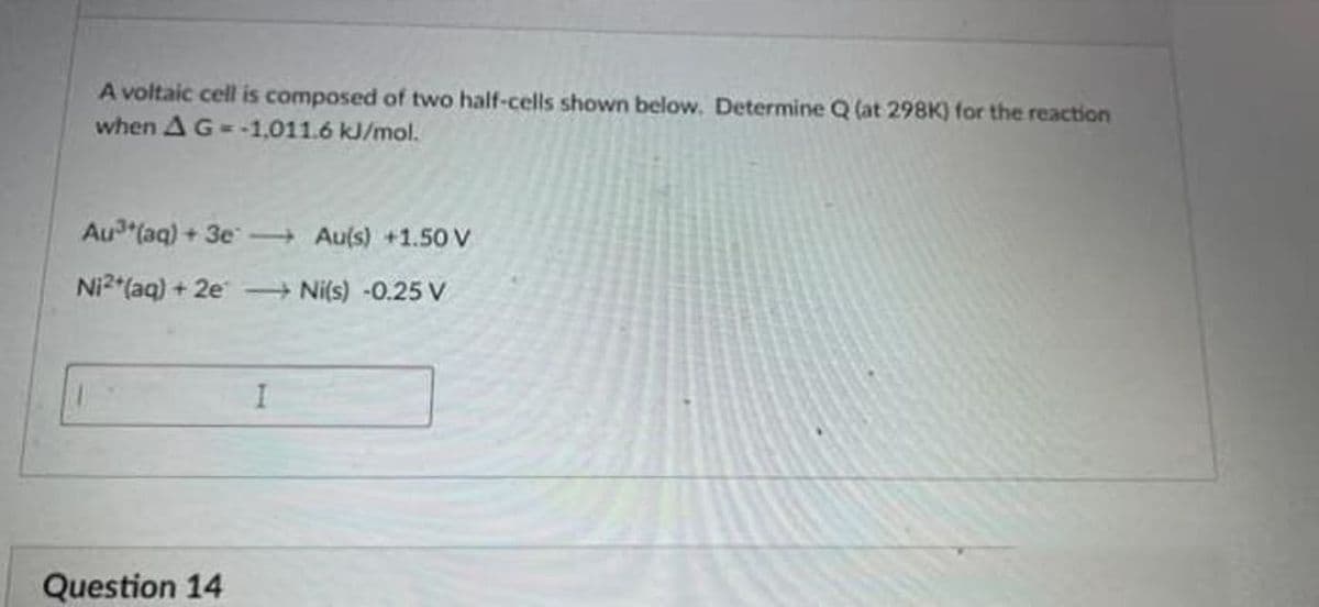 A voltaic cell is composed of two half-cells shown below. Determine Q (at 298K) for the reaction
when AG- -1,011.6 kJ/mol.
Au (aq) + 3e Au(s) +1.50 V
Ni2 (aq) + 2e Ni(s) -0.25 V
Question 14
