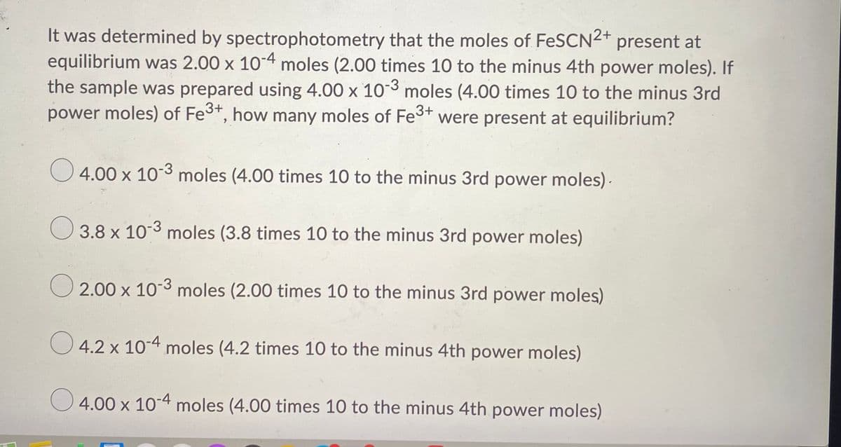 It was determined by spectrophotometry that the moles of FeSCN2+ present at
equilibrium was 2.00 x 10-4 moles (2.00 times 10 to the minus 4th power moles). If
the sample was prepared using 4.00 x 103 moles (4.00 times 10 to the minus 3rd
power moles) of Fe3+, how many moles of Fe3+ were present at equilibrium?
4.00 x 10-3 moles (4.00 times 10 to the minus 3rd power moles).
O 3.8 x 103 moles (3.8 times 10 to the minus 3rd power moles)
O 2.00 x 10-3 moles (2.00 times 10 to the minus 3rd power moles)
O 4.2 x 10-4 moles (4.2 times 10 to the minus 4th power moles)
O 4.00 x 10-4 moles (4.00 times 10 to the minus 4th power moles)
