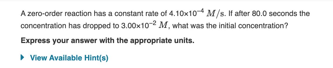 A zero-order reaction has a constant rate of 4.10x10-4 M/s. If after 80.0 seconds the
concentration has dropped to 3.00x10-2 M, what was the initial concentration?
Express your answer with the appropriate units.
• View Available Hint(s)
