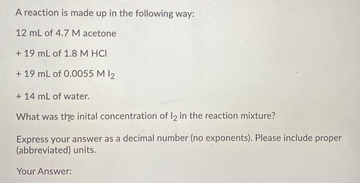 A reaction is made up in the following way:
12 mL of 4.7 M acetone
+ 19 mL of 1.8 M HCI
+ 19 mL of 0.0055 M I2
+ 14 mL of water.
What was the inital concentration of I2 in the reaction mixture?
Express your answer as a decimal number (no exponents). Please include proper
(abbreviated) units.
Your Answer:
