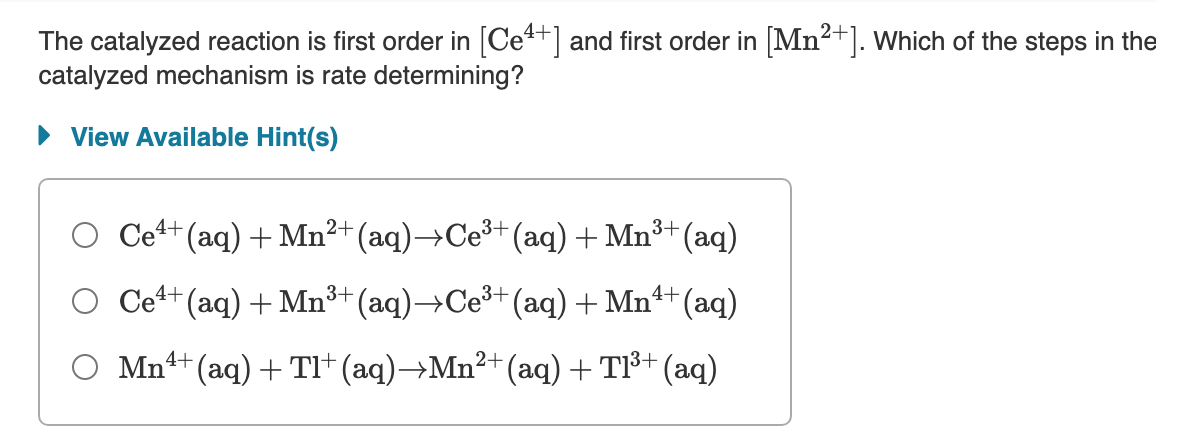 The catalyzed reaction is first order in [Ce+] and first order in [Mn2+]. Which of the steps in the
catalyzed mechanism is rate determining?
• View Available Hint(s)
O Cet+ (aq) + Mn²+ (aq)→CE³+(aq) + Mn³+(aq)
O Ce+ (aq) + Mn³+ (aq)→CE³+(aq) + Mn4+(aq)
O Mn++ (aq) + TI† (aq)→Mn²+(aq) + TI3+ (aq)
