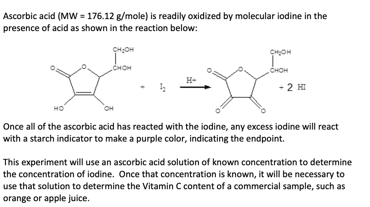 Ascorbic acid (MW = 176.12 g/mole) is readily oxidized by molecular iodine in the
presence of acid as shown in the reaction below:
%3D
CH2OH
CH2OH
снон
снон
H+
+ 2 HI
но
он
Once all of the ascorbic acid has reacted with the iodine, any excess iodine will react
with a starch indicator to make a purple color, indicating the endpoint.
This experiment will use an ascorbic acid solution of known concentration to determine
the concentration of iodine. Once that concentration is known, it will be necessary to
use that solution to determine the Vitamin C content of a commercial sample, such as
orange or apple juice.

