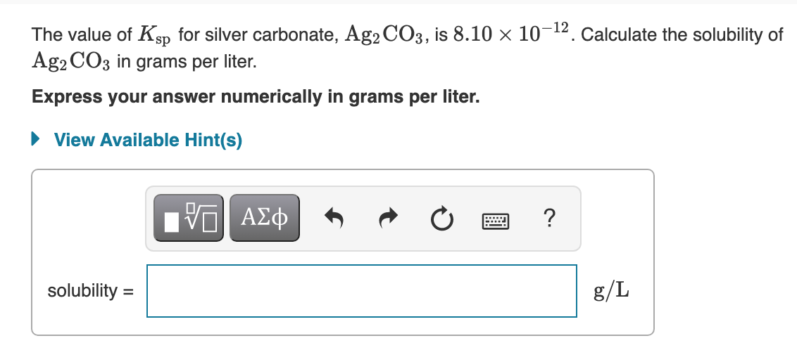 The value of Ksp for silver carbonate, Ag2 CO3, is 8.10 × 10-12. Calculate the solubility of
Ag2 CO3 in grams per liter.
Express your answer numerically in grams per liter.
• View Available Hint(s)
Nνα ΑΣφ
?
solubility =
g/L
