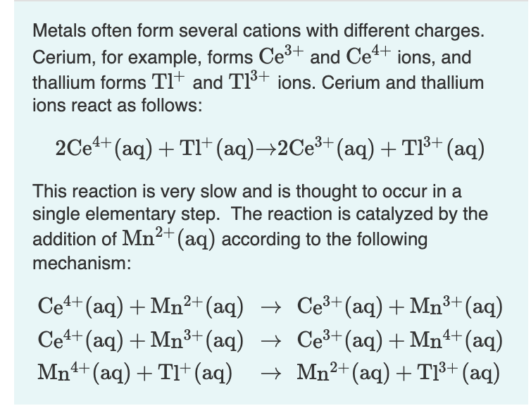 Metals often form several cations with different charges.
Cerium, for example, forms Ce³+ and Ce4+ ions, and
thallium forms Tl* and TI³+ ions. Cerium and thallium
ions react as follows:
2Ce4+ (aq) + TI+ (aq)→2CE³+ (aq)+ T1³+ (aq)
This reaction is very slow and is thought to occur in a
single elementary step. The reaction is catalyzed by the
addition of Mn2+(aq) according to the following
mechanism:
Ce+ (aq) + Mn²+ (aq) → Ce³+(aq) + Mn3+ (aq)
Cet+ (aq) + Mn³+(aq) → Ce³+(aq) + Mn+ (aq)
Mn4+ (aq) + TI+(aq)
→ Mn²+(aq) + T1³+ (aq)

