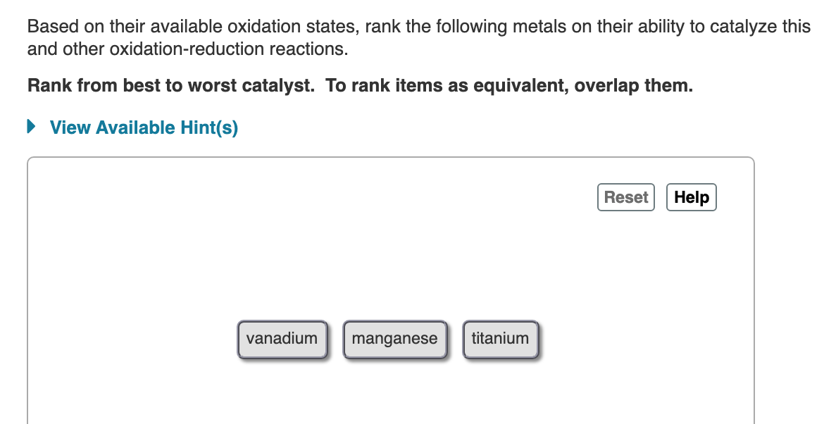 Based on their available oxidation states, rank the following metals on their ability to catalyze this
and other oxidation-reduction reactions.
Rank from best to worst catalyst. To rank items as equivalent, overlap them.
• View Available Hint(s)
Reset
Help
vanadium
manganese
titanium
