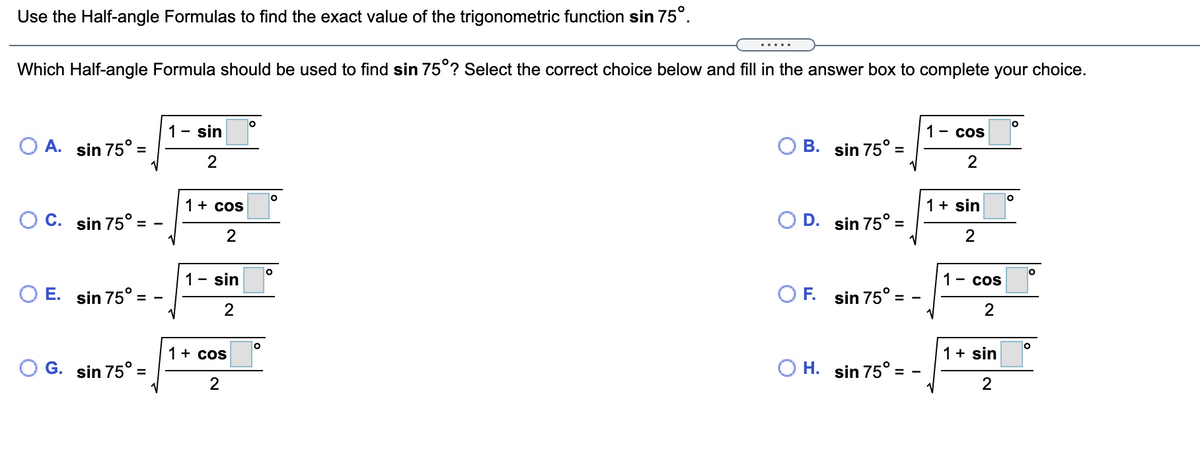 Use the Half-angle Formulas to find the exact value of the trigonometric function sin 75°.
.....
Which Half-angle Formula should be used to find sin 75°? Select the correct choice below and fill in the answer box to complete your choice.
1- sin
1 - cos
O A. sin 75° =
B. sin 75° =
1+ cos
1+ sin
O C. sin 75° =
O D. sin 75° =
2
1
sin
1 - cos
O E. sin 75° =
OF.
sin 75° =
2
1+ cos
1+ sin
G. sin 75° =
O H. sin 75°
2
