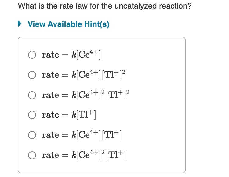 What is the rate law for the uncatalyzed reaction?
• View Available Hint(s)
rate = k[Ce+]
O rate = k[Ce*+][TI+j?
O rate = k[Ce+]² [TI+]²
rate = k[TI*]
O rate = k[Ce*+][TI*]
O rate = k[Ce+j°[TI*]
