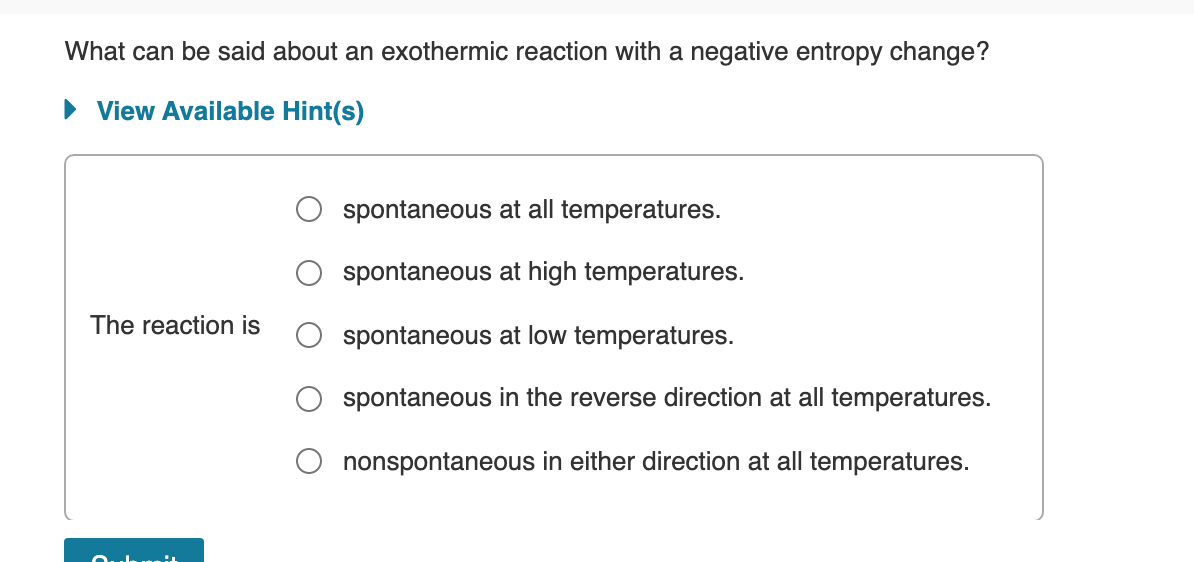 What can be said about an exothermic reaction with a negative entropy change?
• View Available Hint(s)
spontaneous at all temperatures.
spontaneous at high temperatures.
The reaction is
spontaneous at low temperatures.
spontaneous in the reverse direction at all temperatures.
nonspontaneous in either direction at all temperatures.
