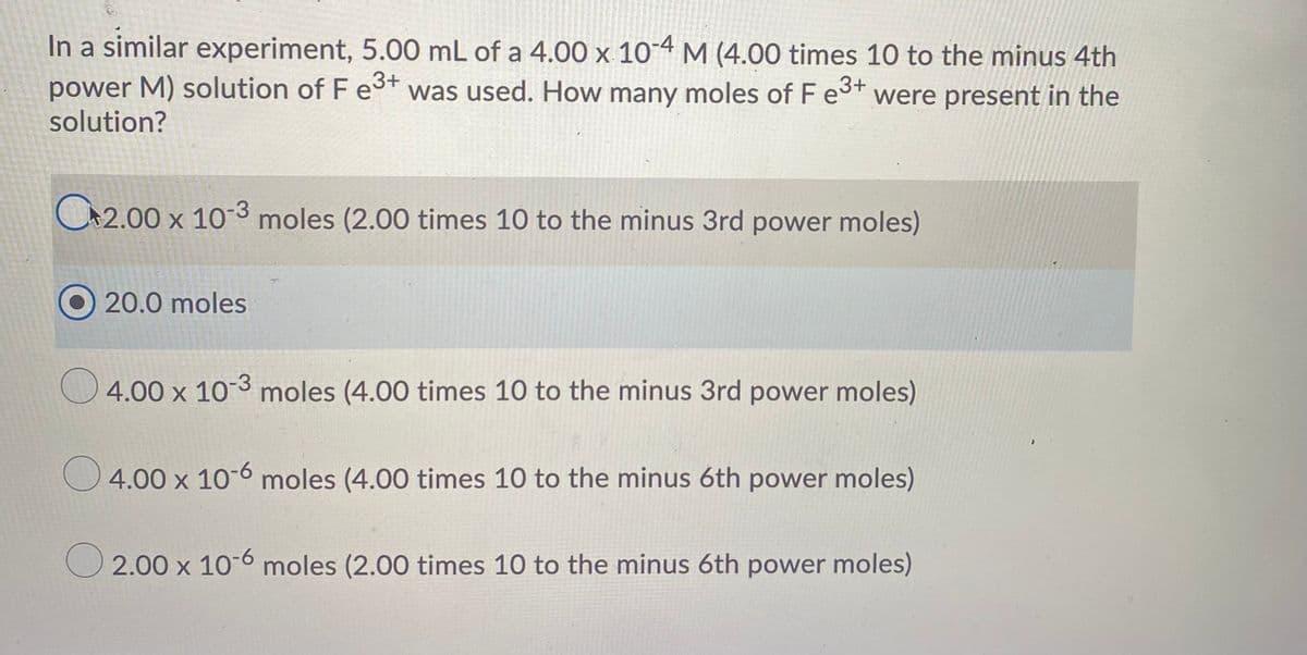 In a similar experiment, 5.00 mL of a 4.00 x 104 M (4.00 times 10 to the minus 4th
power M) solution of F est was used. How many moles of Fe3t were present in the
solution?
C2.00 x 10-3 moles (2.00 times 10 to the minus 3rd power moles)
20.0 moles
4.00 x 103 moles (4.00 times 10 to the minus 3rd power moles)
4.00 x 10-6 moles (4.00 times 10 to the minus 6th power moles)
O 2.00 x 10-6 moles (2.00 times 10 to the minus 6th power moles)
