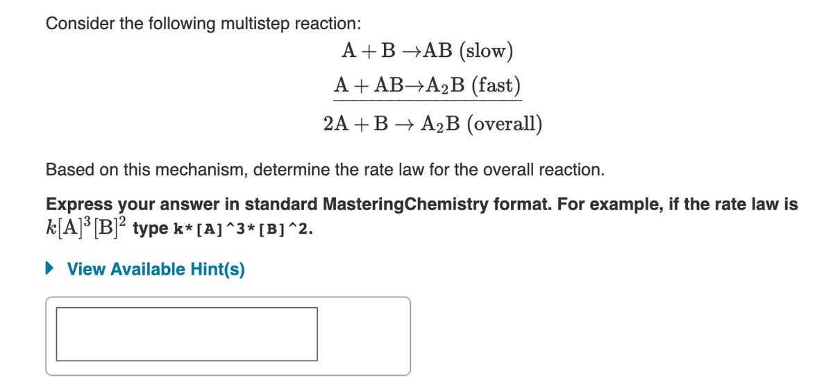 Consider the following multistep reaction:
А +В —АВ (slow)
A + AB→A2B (fast)
2A + В > А2В (overall)
Based on this mechanism, determine the rate law for the overall reaction.
Express your answer in standard MasteringChemistry format. For example, if the rate law is
k[A]° [B]? type k* [A]^3* [B]^2.
• View Available Hint(s)
