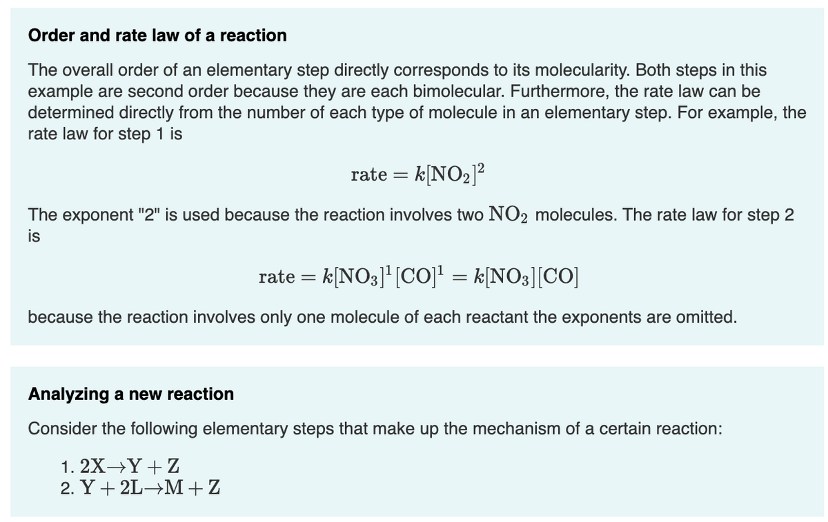 Order and rate law of a reaction
The overall order of an elementary step directly corresponds to its molecularity. Both steps in this
example are second order because they are each bimolecular. Furthermore, the rate law can be
determined directly from the number of each type of molecule in an elementary step. For example, the
rate law for step 1 is
rate = k[NO2]?
The exponent "2" is used because the reaction involves two NO2 molecules. The rate law for step 2
is
rate = k[NO3]'[C0]! = k[NO3][CO]
because the reaction involves only one molecule of each reactant the exponents are omitted.
Analyzing a new reaction
Consider the following elementary steps that make up the mechanism of a certain reaction:
1. 2X→Y+ Z
2. Y + 2L→M+Z
