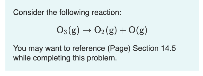 Consider the following reaction:
O3 (g) → O2 (g) +O(g)
You may want to reference (Page) Section 14.5
while completing this problem.
