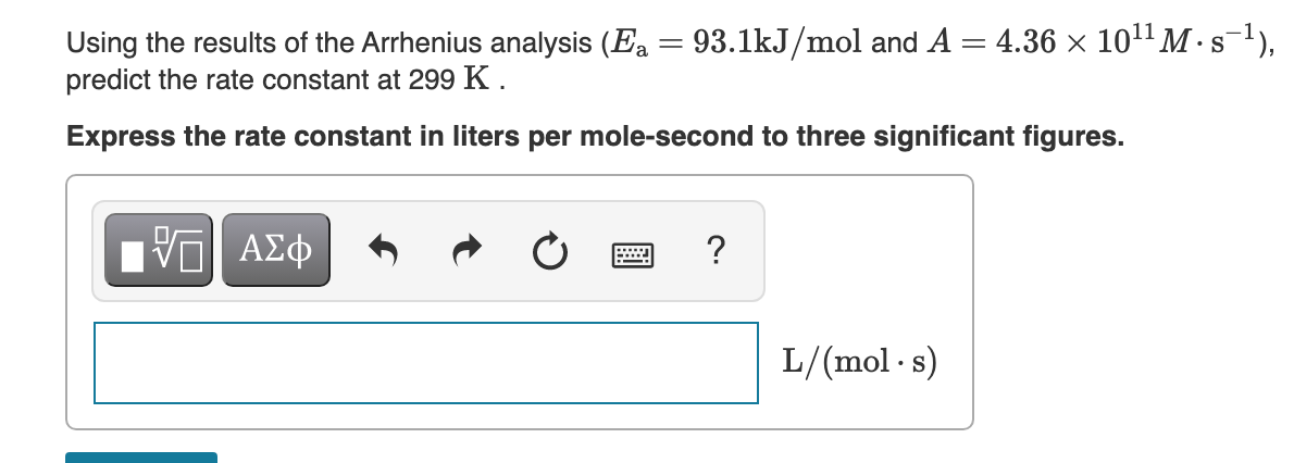 Using the results of the Arrhenius analysis (Ea = 93.1kJ/mol and A = 4.36 × 101" M · s),
predict the rate constant at 299 K .
S
Express the rate constant in liters per mole-second to three significant figures.
Hν ΑΣφ
L/(mol · s)
